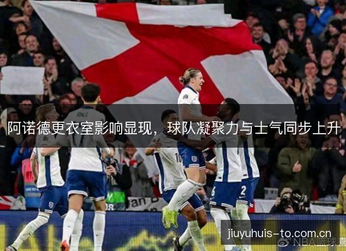 阿诺德更衣室影响显现，球队凝聚力与士气同步上升