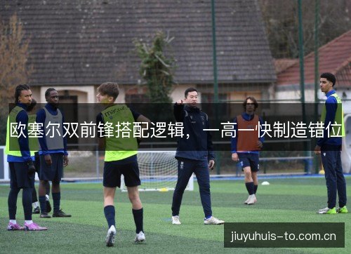 欧塞尔双前锋搭配逻辑,一高一快制造错位 欧塞尔双前锋搭配逻辑,一高一快制造错位